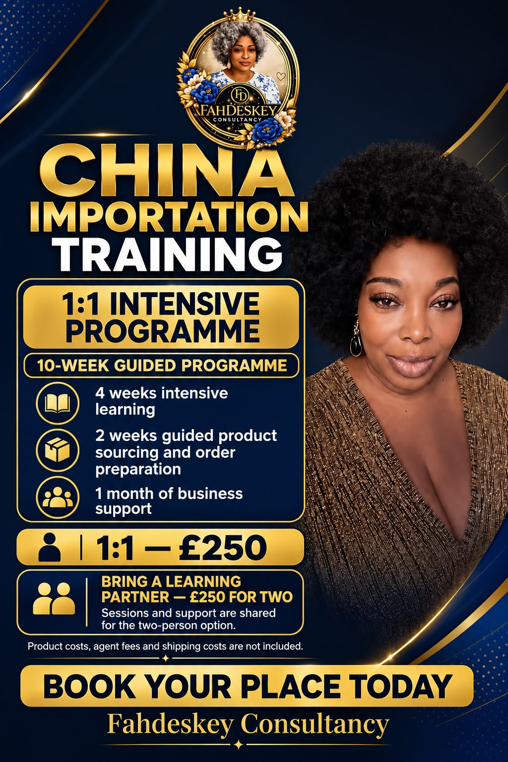 China Importation Training flyer — Fahdeskey Consultancy 1:1 Intensive Programme: a 10-week guided programme of 4 weeks intensive learning, 2 weeks guided product sourcing and order preparation, and 1 month of business support. 1:1 £250, or bring a learning partner for £250 for two. Product costs, agent fees and shipping costs are not included. Book your place today.
